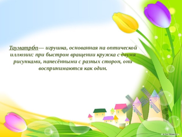 Тауматро́п — игрушка, основанная на оптической иллюзии: при быстром вращении кружка с двумя рисунками, нанесёнными с разных сторон, они воспринимаются как один. 
