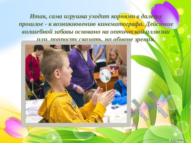 Итак, сама игрушка уходит корнями в далекое прошлое - к возникновению кинематографа. Действие волшебной забавы основано на оптической иллюзии или, попросту сказать, на обмане зрения. 