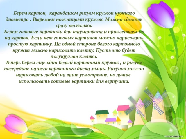Берем картон, карандашом рисуем кружок нужного диаметра . Вырезаем ножницами кружок. Можно сделать сразу несколько.  Берем готовые картинки для тауматропа и приклеиваем их на картон. Если нет готовых картинок можно нарисовать простую картинку. На одной стороне белого картонного кружка можно нарисовать клетку. Пусть это будет полукруглая клетка.  Теперь берем еще один белый картонный кружок , и рисуем посередине нашего картонного диска мышь. Рисунок можно нарисовать любой на ваше усмотрение, но лучше использовать готовые картинки для вертушки.    