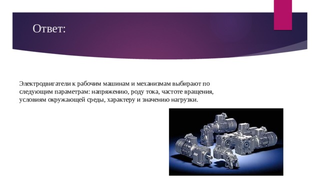 Ответ:   Электродвигатели к рабочим машинам и механизмам выбирают по следующим параметрам: напряжению, роду тока, частоте вращения, условиям окружающей среды, характеру и значению нагрузки. 