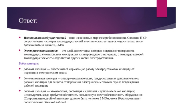 Ответ: Изоляция токоведущих частей –  одна из основных мер электробезопасности. Согласно ПУЭ сопротивление изоляции токоведущих частей электрических установок относительно земли должно быть не менее 0,5 Мом Электрическая изоляция  —  это слой диэлектрика, которым покрывают поверхность токоведущих элементов, или конструк­ция из непроводящего материала, с помощью которой токоведущие элементы отделяют от других частей электроустановки. Виды изоляции : рабочая изоляция  — обеспечивает нормальную работу электроустановок и защиту от поражения электрическим током; дополнительная изоляция —  электрическая изоляция, пред­усмотренная дополнительно к рабочей изоляции для за­щиты от поражения электрическим током в случае повре­ждения рабочей изоляции; двойная изоляция —  это изоляция, состоящая из рабочей и дополнительной изоляции; используется, когда требуется обес­печить повышенную электробезопасность оборудования (Сопротивление двойной изоляции должно быть не менее 5 МОм, что в 10 раз превышает сопротивление обычной рабочей. 