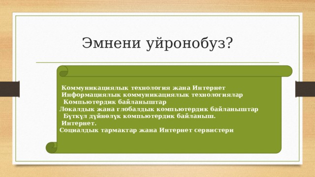 Эмнени уйронобуз?  Коммуникациялык технология жана Интернет  Информациялык коммуникациялык технологиялар  Компьютердик байланыштар Локалдык жана глобалдык компьютердик байланыштар  Бүткүл дүйнөлүк компьютердик байланыш.  Интернет. Социалдык тармактар жана Интернет сервистери 