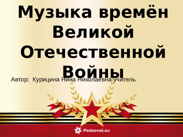 Музыка времён Великой Отечественной Войны  Автор: Курицина Нина Николаевна учитель 