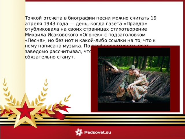 Точкой отсчета в биографии песни можно считать 19 апреля 1943 года — день, когда газета «Правда» опубликовала на своих страницах стихотворение Михаила Исаковского «Огонек» с подзаголовком «Песня», но без нот и какой-либо ссылки на то, что к нему написана музыка. По всей вероятности, поэт заведомо рассчитывал, что песней эти его стихи обязательно станут. 