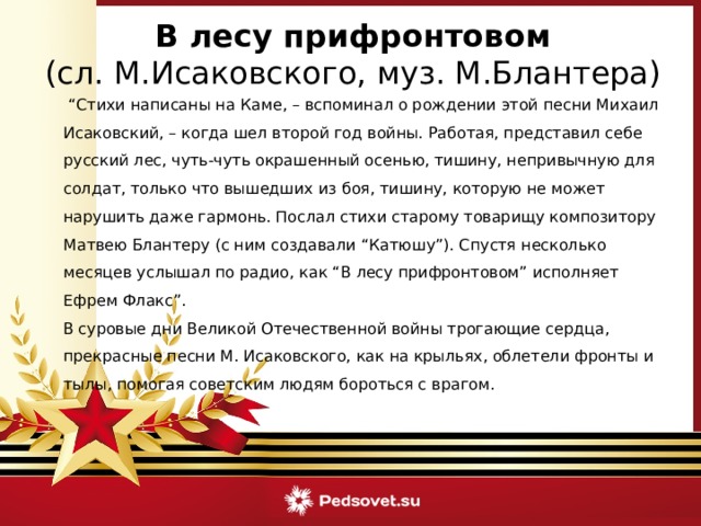 В лесу прифронтовом (сл. М.Исаковского, муз. М.Блантера) “ Стихи написаны на Каме, – вспоминал о рождении этой песни Михаил Исаковский, – когда шел второй год войны. Работая, представил себе русский лес, чуть-чуть окрашенный осенью, тишину, непривычную для солдат, только что вышедших из боя, тишину, которую не может нарушить даже гармонь. Послал стихи старому товарищу композитору Матвею Блантеру (с ним создавали “Катюшу”). Спустя несколько месяцев услышал по радио, как “В лесу прифронтовом” исполняет Ефрем Флакс”.  В суровые дни Великой Отечественной войны трогающие сердца, прекрасные песни М. Исаковского, как на крыльях, облетели фронты и тылы, помогая советским людям бороться с врагом. 