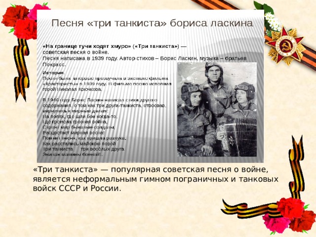 «Три танкиста» — популярная советская песня о войне, является неформальным гимном пограничных и танковых войск СССР и России. 