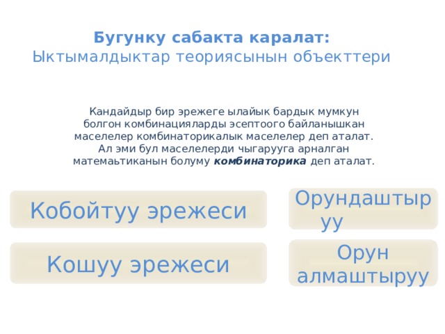 Бугунку сабакта каралат:  Ыктымалдыктар теориясынын объекттери   Кандайдыр бир эрежеге ылайык бардык мумкун болгон комбинацияларды эсептоого байланышкан маселелер комбинаторикалык маселелер деп аталат. Ал эми бул маселелерди чыгарууга арналган матемаьтиканын болуму комбинаторика деп аталат. Орундаштыруу Кобойтуу эрежеси Орун алмаштыруу Кошуу эрежеси 