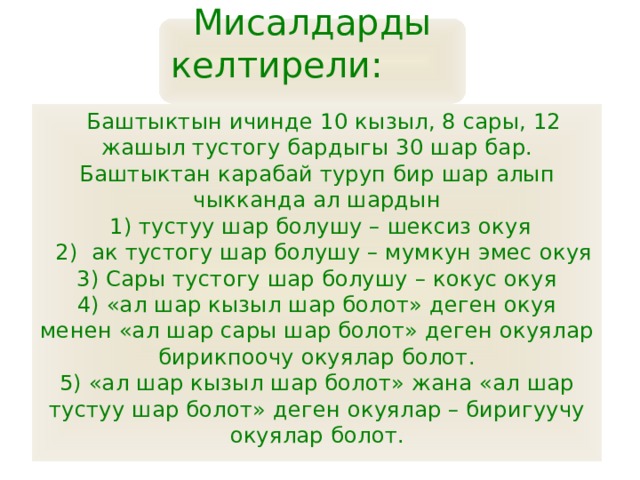Мисалдарды келтирели:   Баштыктын ичинде 10 кызыл, 8 сары, 12 жашыл тустогу бардыгы 30 шар бар. Баштыктан карабай туруп бир шар алып чыкканда ал шардын  1) тустуу шар болушу – шексиз окуя  2) ак тустогу шар болушу – мумкун эмес окуя 3) Сары тустогу шар болушу – кокус окуя 4) «ал шар кызыл шар болот» деген окуя менен «ал шар сары шар болот» деген окуялар бирикпоочу окуялар болот. 5) «ал шар кызыл шар болот» жана «ал шар тустуу шар болот» деген окуялар – биригуучу окуялар болот. 