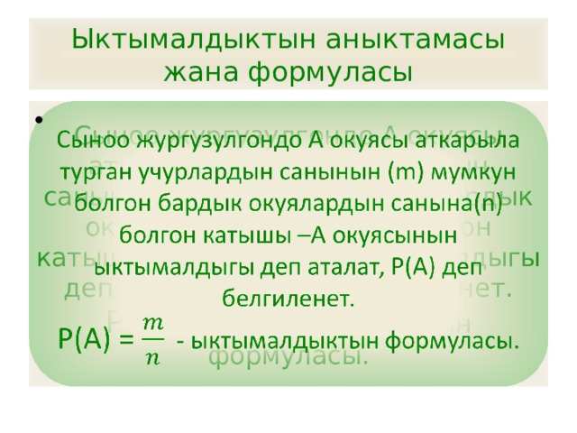 Ыктымалдыктын аныктамасы жана формуласы Сыноо жургузулгондо А окуясы аткарыла турган учурлардын санынын (m) мумкун болгон бардык окуялардын санына(n) болгон катышы –А окуясынын ыктымалдыгы деп аталат, Р(А) деп белгиленет.   Р(А) = - ыктымалдыктын формуласы. 