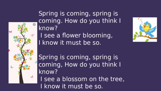 Spring is coming, spring is coming. How do you think I know?  I see a flower blooming, I know it must be so. Spring is coming, spring is coming, How do you think I know?  I see a blossom on the tree,  I know it must be so. 