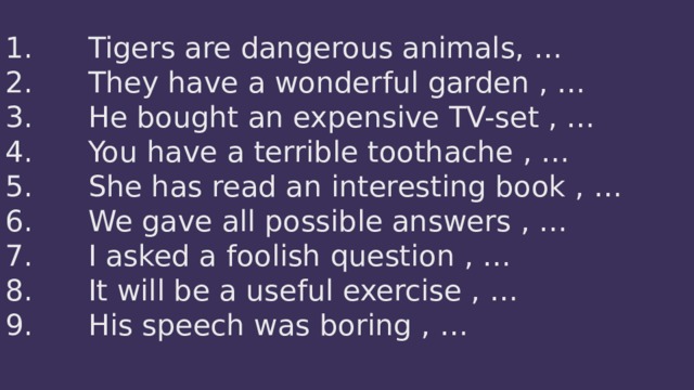 1.      Tigers are dangerous animals, …  2.      They have a wonderful garden , …  3.      He bought an expensive TV-set , …  4.      You have a terrible toothache , …  5.      She has read an interesting book , …  6.      We gave all possible answers , …  7.      I asked a foolish question , …  8.      It will be a useful exercise , …  9.      His speech was boring , …   