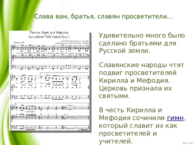 Слава вам, братья, славян просветители… Удивительно много было сделано братьями для Русской земли. Славянские народы чтят подвиг просветителей Кирилла и Мефодия. Церковь признала их святыми. В честь Кирилла и Мефодия сочинили гимн , который славит их как просветителей и учителей. 