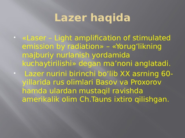 Lazer haqida «Laser – Light amplification of stimulated emission by radiation» – «Yorug‘likning majburiy nurlanish yordamida kuchaytirilishi» degan ma’noni anglatadi.  Lazer nurini birinchi bo‘lib XX asrning 60-yillarida rus olimlari Basov va Proxorov hamda ulardan mustaqil ravishda amerikalik olim Ch.Tauns ixtiro qilishgan. 