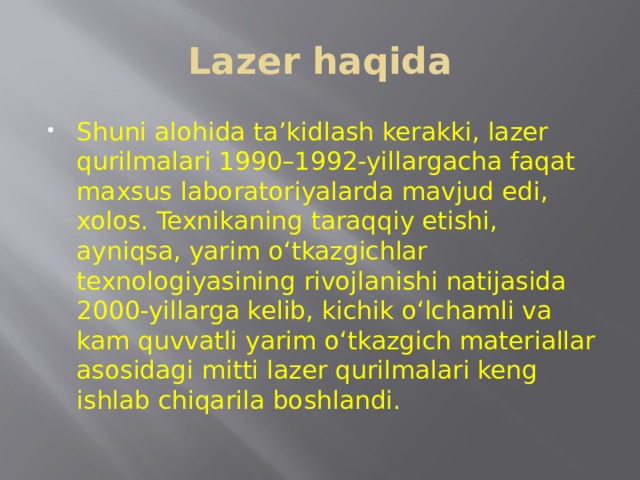 Lazer haqida Shuni alohida ta’kidlash kerakki, lazer qurilmalari 1990–1992-yillargacha faqat maxsus laboratoriyalarda mavjud edi, xolos. Texnikaning taraqqiy etishi, ayniqsa, yarim o‘tkazgichlar texnologiyasining rivojlanishi natijasida 2000-yillarga kelib, kichik o‘lchamli va kam quvvatli yarim o‘tkazgich materiallar asosidagi mitti lazer qurilmalari keng ishlab chiqarila boshlandi. 