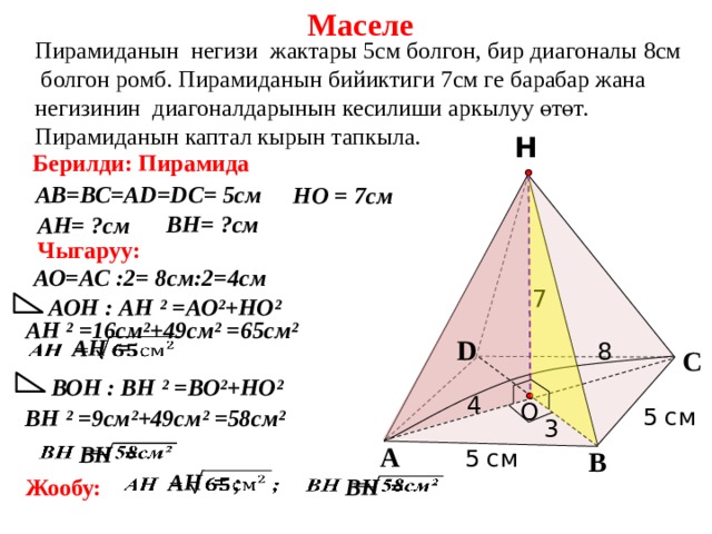 Маселе Пирамиданын негизи жактары 5см болгон, бир диагоналы 8см  болгон ромб. Пирамиданын бийиктиги 7см ге барабар жана негизинин диагоналдарынын кесилиши аркылуу өтөт. Пирамиданын каптал кырын тапкыла. Н Берилди: Пирамида АВ=ВС=АD=DС= 5см НО = 7см ВН= ?см АН= ?см Чыгаруу: АО=АС :2= 8см:2=4см 7 АОН : АН ² =АО²+НО²  АН ² =16см²+49см² =65см²   D  АН = 8 С ВОН : ВН ² =ВО²+НО² 4 O 5 см  ВН ² =9см²+49см² =58см² 3 А    ВН = 5 см В    АН = ;  ВН =   Жообу: 