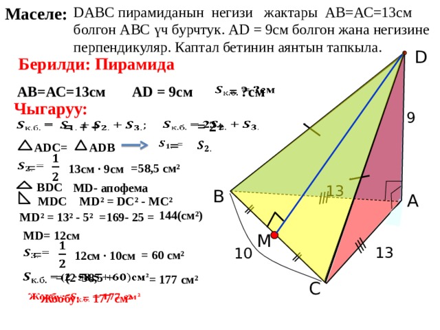 DАВС пирамиданын негизи жактары АВ=АС=13см болгон АВС үч бурчтук. АD = 9см болгон жана негизине перпендикуляр. Каптал бетинин аянтын тапкыла. Маселе: D Берилди: Пирамида АВ=АС=13см АD = 9см = ?см   Чыгаруу: 9   = 2+   = + +    =   АDС= АDВ     = =58,5 см² 13см · 9см ВDС МD- апофема 13 В А МD² = DС² - МС² МDС 144(см²) =169- 25 = МD² = 13² - 5² Л.С. Атанасян «Геометрия 10-11» МD= 12см M   13 10   = = 60 см² 12см · 10см = (2 ·58,5 +   = 177 см² С  Жообу: = 177 см²   12 