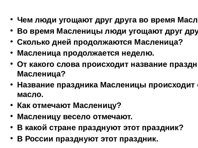 Чем люди угощают друг друга во время Масленицы? Во время Масленицы люди угощают друг друга блинами. Сколько дней продолжаются Масленица? Масленица продолжается неделю. От какого слова происходит название праздника Масленица? Название праздника Масленицы происходит от слова масло. Как отмечают Масленицу? Масленицу весело отмечают. В какой стране празднуют этот праздник? В России празднуют этот праздник. 