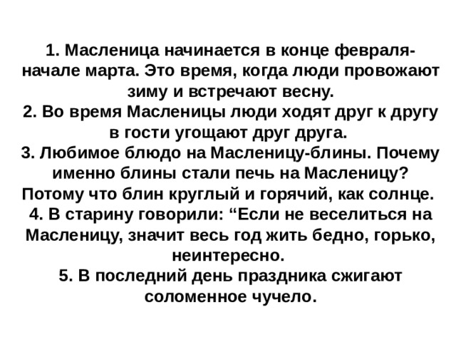 1. Масленица начинается в конце февраля- начале марта. Это время, когда люди провожают зиму и встречают весну.  2. Во время Масленицы люди ходят друг к другу в гости угощают друг друга.  3. Любимое блюдо на Масленицу-блины. Почему именно блины стали печь на Масленицу? Потому что блин круглый и горячий, как солнце.  4. В старину говорили: “Если не веселиться на Масленицу, значит весь год жить бедно, горько, неинтересно.  5. В последний день праздника сжигают соломенное чучело. 