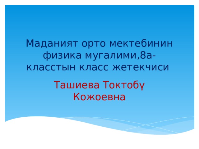 Маданият орто мектебинин физика мугалими,8а- класстын класс жетекчиси Ташиева Токтобү Кожоевна 