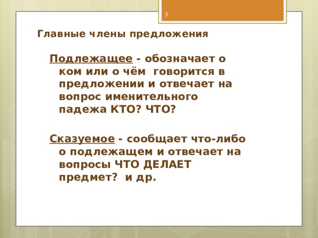  Главные члены предложения    Подлежащее - обозначает о ком или о чём говорится в предложении и отвечает на вопрос именительного падежа КТО? ЧТО?  Сказуемое - сообщает что-либо о подлежащем и отвечает на вопросы ЧТО ДЕЛАЕТ предмет? и др.  