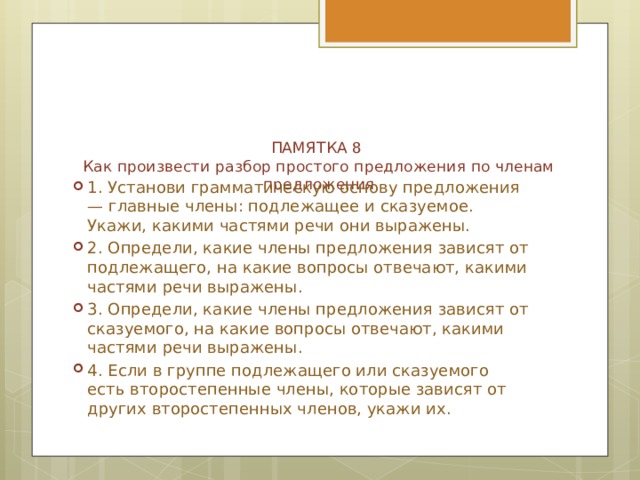 ПАМЯТКА 8  Как произвести разбор простого предложения по членам предложения   1. Установи грамматическую основу предложения — главные члены: подлежащее и сказуемое. Укажи, какими частями речи они выражены. 2. Определи, какие члены предложения зависят от подлежащего, на какие вопросы отвечают, какими частями речи выражены. 3. Определи, какие члены предложения зависят от сказуемого, на какие вопросы отвечают, какими частями речи выражены. 4. Если в группе подлежащего или сказуемого есть второстепенные члены, которые зависят от других второстепенных членов, укажи их. 