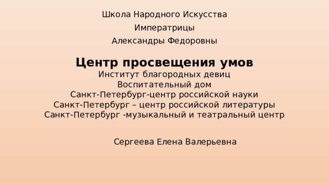 Школа Народного Искусства Императрицы Александры Федоровны Центр просвещения умов  Институт благородных девиц  Воспитательный дом  Санкт-Петербург-центр российской науки  Санкт-Петербург – центр российской литературы  Санкт-Петербург -музыкальный и театральный центр Сергеева Елена Валерьевна 