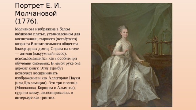 Портрет Е. И. Молчановой (1776). Молчанова изображена в белом шёлковом платье, установленном для воспитанниц старшего (четвёртого) возраста Воспитательного общества благородных девиц. Справа на столе — антлия (вакуумный насос), использовавшийся как пособие при обучении смолянок. В левой руке она держит книгу. Этот атрибут позволяет воспринимать изображение и как Аллегорию Науки (или Декламации). Эти три полотна (Молчанова, Борщова и Алымова), судя по всему, экспонировались в интерьере как триптих. 