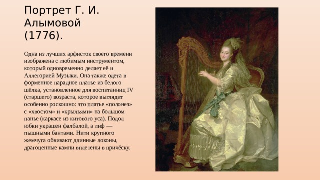 Портрет Г. И. Алымовой (1776). Одна из лучших арфисток своего времени изображена с любимым инструментом, который одновременно делает её и Аллегорией Музыки. Она также одета в форменное парадное платье из белого шёлка, установленное для воспитанниц IV (старшего) возраста, которое выглядит особенно роскошно: это платье «полонез» с «хвостом» и «крыльями» на большом панье (каркасе из китового уса). Подол юбки украшен фалбалой, а лиф — пышными бантами. Нити крупного жемчуга обвивают длинные локоны, драгоценные камни вплетены в причёску. 