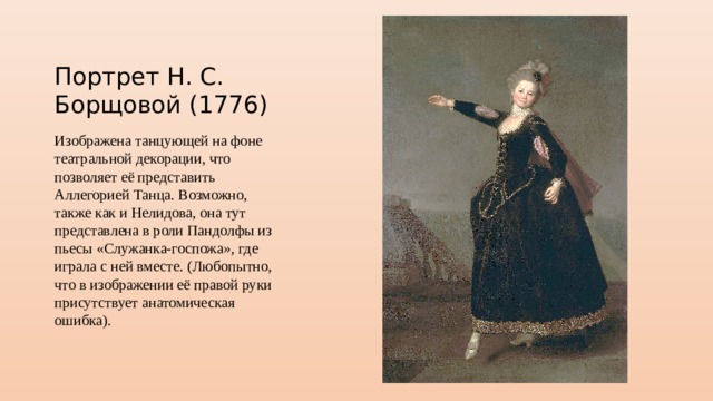 Портрет Н. С. Борщовой (1776) Изображена танцующей на фоне театральной декорации, что позволяет её представить Аллегорией Танца. Возможно, также как и Нелидова, она тут представлена в роли Пандолфы из пьесы «Служанка-госпожа», где играла с ней вместе. (Любопытно, что в изображении её правой руки присутствует анатомическая ошибка). 