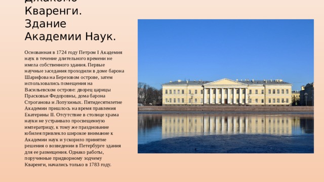 Джакомо Кваренги. Здание Академии Наук. Основанная в 1724 году Петром I Академия наук в течение длительного времени не имела собственного здания. Первые научные заседания проходили в доме барона Шарифова на Березовом острове, затем использовались помещения на Васильевском острове: дворец царицы Прасковьи Федоровны, дома барона Строганова и Лопухиных. Пятидесятилетие Академии пришлось на время правления Екатерины II. Отсутствие в столице храма науки не устраивало просвещенную императрицу, к тому же празднование юбилея привлекло широкое внимание к Академии наук и ускорило принятие решения о возведении в Петербурге здания для ее размещения. Однако работы, порученные придворному зодчему Кваренги, начались только в 1783 году. 