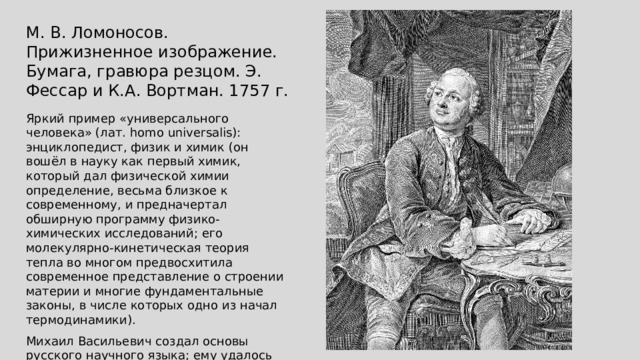 М. В. Ломоносов. Прижизненное изображение. Бумага, гравюра резцом. Э. Фессар и К.А. Вортман. 1757 г. Яркий пример «универсального человека» (лат. homo universalis): энциклопедист, физик и химик (он вошёл в науку как первый химик, который дал физической химии определение, весьма близкое к современному, и предначертал обширную программу физико-химических исследований; его молекулярно-кинетическая теория тепла во многом предвосхитила современное представление о строении материи и многие фундаментальные законы, в числе которых одно из начал термодинамики). Михаил Васильевич создал основы русского научного языка; ему удалось исключительно удачно перевести с латинского языка основные физические и химические термины. 