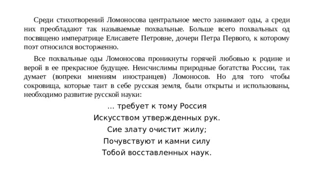  Среди стихотворений Ломоносова центральное место занимают оды, а среди них преобладают так называемые похвальные. Больше всего похвальных од посвящено императрице Елисавете Петровне, дочери Петра Первого, к которому поэт относился восторженно.  Все похвальные оды Ломоносова проникнуты горячей любовью к родине и верой в ее прекрасное будущее. Неисчислимы природные богатства России, так думает (вопреки мнениям иностранцев) Ломоносов. Но для того чтобы сокровища, которые таит в себе русская земля, были открыты и использованы, необходимо развитие русской науки: … требует к тому Россия Искусством утвержденных рук. Сие злату очистит жилу; Почувствуют и камни силу Тобой восставленных наук. 