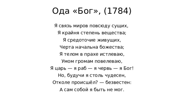 Ода «Бог», (1784)   Я связь миров повсюду сущих, Я крайня степень вещества; Я средоточие живущих, Черта начальна божества; Я телом в прахе истлеваю, Умом громам повелеваю, Я царь — я раб — я червь — я Бог! Но, будучи я столь чудесен, Отколе происшёл? — безвестен: А сам собой я быть не мог. 
