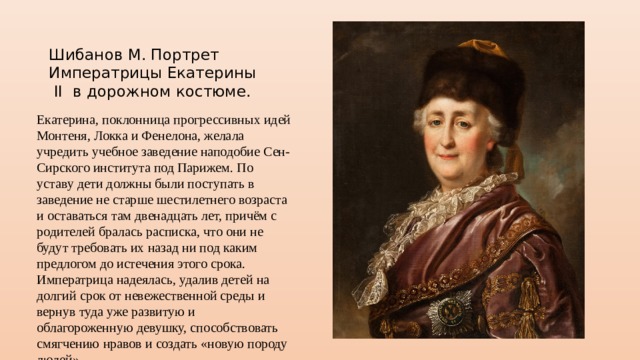 Шибанов М. Портрет Императрицы Екатерины II в дорожном костюме. Екатерина, поклонница прогрессивных идей Монтеня, Локка и Фенелона, желала учредить учебное заведение наподобие Сен-Сирского института под Парижем. По уставу дети должны были поступать в заведение не старше шестилетнего возраста и оставаться там двенадцать лет, причём с родителей бралась расписка, что они не будут требовать их назад ни под каким предлогом до истечения этого срока. Императрица надеялась, удалив детей на долгий срок от невежественной среды и вернув туда уже развитую и облагороженную девушку, способствовать смягчению нравов и создать «новую породу людей». 