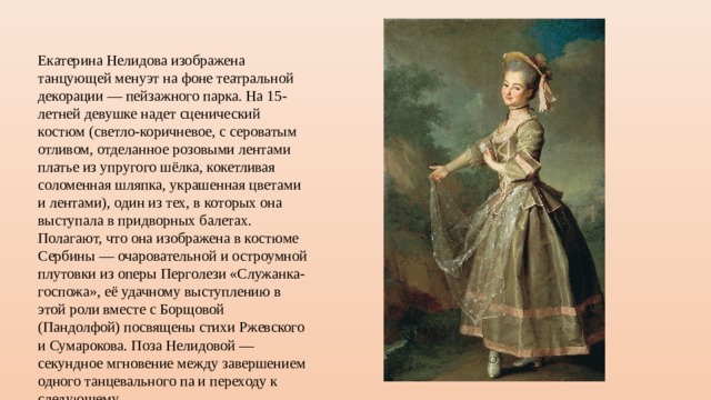 Екатерина Нелидова изображена танцующей менуэт на фоне театральной декорации — пейзажного парка. На 15-летней девушке надет сценический костюм (светло-коричневое, с сероватым отливом, отделанное розовыми лентами платье из упругого шёлка, кокетливая соломенная шляпка, украшенная цветами и лентами), один из тех, в которых она выступала в придворных балетах. Полагают, что она изображена в костюме Сербины — очаровательной и остроумной плутовки из оперы Перголези «Служанка-госпожа», её удачному выступлению в этой роли вместе с Борщовой (Пандолфой) посвящены стихи Ржевского и Сумарокова. Поза Нелидовой — секундное мгновение между завершением одного танцевального па и переходу к следующему. 