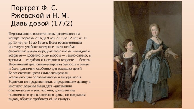 Портрет Ф. С. Ржевской и Н. М. Давыдовой (1772) Первоначально воспитанницы разделялись на четыре возраста: от 6 до 9 лет, от 9 до 12 лет, от 12 до 15 лет, от 15 до 18 лет. Всем воспитанницам института учебное заведение шило особые форменные платья определённого цвета: в младшем возрасте — кофейного, во втором — темно-синего, в третьем — голубого и в старшем возрасте — белого. Коричневый цвет символизировал близость к земле и был практичен, особенно для младших детей. Более светлые цвета символизировали возрастающую образованность и аккуратность. Родители или родственники, определявшие девицу в институт должны были дать «письменно обязательство в том, что они, до истечения положенного для воспитания срока, ни под каким видом, обратно требовать её не станут». 