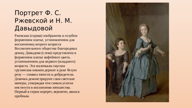 Портрет Ф. С. Ржевской и Н. М. Давыдовой Ржевская (справа) изображена в голубом форменном платье, установленном для воспитанниц второго возраста Воспитательного общества благородных девиц; Давыдова (слева) представлена в форменном платье кофейного цвета, установленном для первого (младшего) возраста. Эта маленькая смуглая грузинская княжна держит в руке белую розу — символ юности и добродетели. Девочки демонстрируют свои светские манеры, утверждая тем самым успехи института в воспитании юношества. Первый в серии портрет, вероятно, явился пробным. 