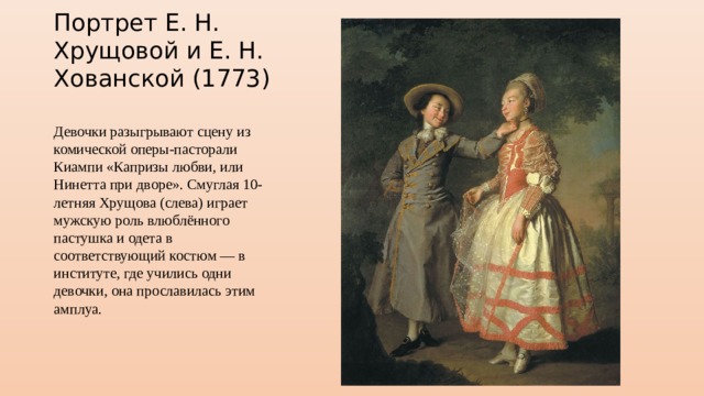 Портрет Е. Н. Хрущовой и Е. Н. Хованской (1773) Девочки разыгрывают сцену из комической оперы-пасторали Киампи «Капризы любви, или Нинетта при дворе». Смуглая 10-летняя Хрущова (слева) играет мужскую роль влюблённого пастушка и одета в соответствующий костюм — в институте, где учились одни девочки, она прославилась этим амплуа. 