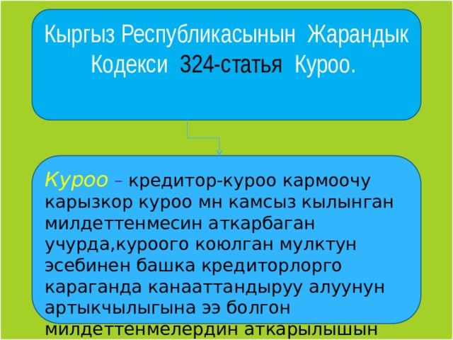 Кыргыз Республикасынын Жарандык Кодекси 324-статья Куроо. Куроо – кредитор-куроо кармоочу карызкор куроо мн камсыз кылынган милдеттенмесин аткарбаган учурда,куроого коюлган мулктун эсебинен башка кредиторлорго караганда канааттандыруу алуунун артыкчылыгына ээ болгон милдеттенмелердин аткарылышын камсыз кылуу ыкмасы тушунулот. 