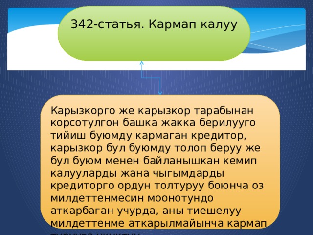 342-статья. Кармап калуу Карызкорго же карызкор тарабынан корсотулгон башка жакка берилууго тийиш буюмду кармаган кредитор, карызкор бул буюмду толоп беруу же бул буюм менен байланышкан кемип калууларды жана чыгымдарды кредиторго ордун толтуруу боюнча оз милдеттенмесин моонотундо аткарбаган учурда, аны тиешелуу милдеттенме аткарылмайынча кармап турууга укуктуу. 