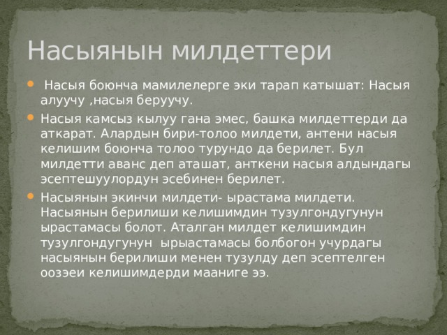 Насыянын милдеттери  Насыя боюнча мамилелерге эки тарап катышат: Насыя алуучу ,насыя беруучу. Насыя камсыз кылуу гана эмес, башка милдеттерди да аткарат. Алардын бири-толоо милдети, антени насыя келишим боюнча толоо турундо да берилет. Бул милдетти аванс деп аташат, анткени насыя алдындагы эсептешуулордун эсебинен берилет. Насыянын экинчи милдети- ырастама милдети. Насыянын берилиши келишимдин тузулгондугунун ырастамасы болот. Аталган милдет келишимдин тузулгондугунун ырыастамасы болбогон учурдагы насыянын берилиши менен тузулду деп эсептелген оозэеи келишимдерди мааниге ээ. 