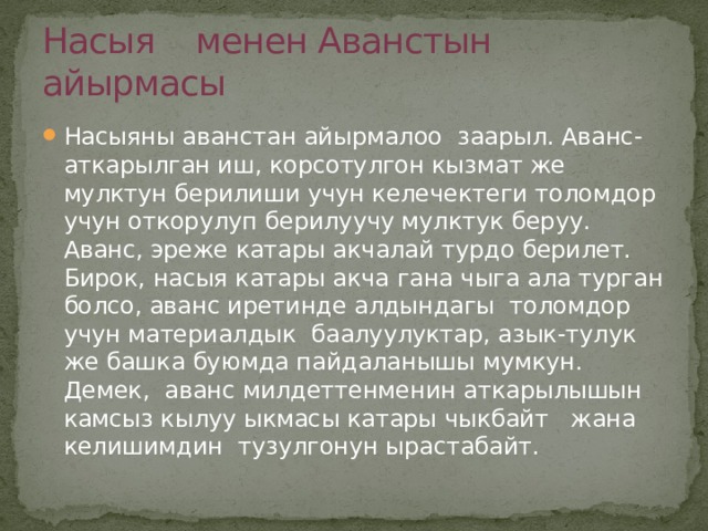 Насыя менен Аванстын айырмасы Насыяны аванстан айырмалоо заарыл. Аванс-аткарылган иш, корсотулгон кызмат же мулктун берилиши учун келечектеги толомдор учун откорулуп берилуучу мулктук беруу. Аванс, эреже катары акчалай турдо берилет. Бирок, насыя катары акча гана чыга ала турган болсо, аванс иретинде алдындагы толомдор учун материалдык баалуулуктар, азык-тулук же башка буюмда пайдаланышы мумкун. Демек, аванс милдеттенменин аткарылышын камсыз кылуу ыкмасы катары чыкбайт жана келишимдин тузулгонун ырастабайт. 