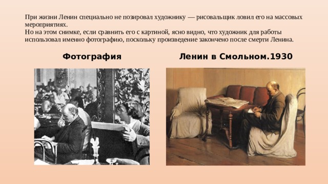 При жизни Ленин специально не позировал художнику — рисовальщик ловил его на массовых мероприятиях.  Но на этом снимке, если сравнить его с картиной, ясно видно, что художник для работы использовал именно фотографию, поскольку произведение закончено после смерти Ленина. Фотография Ленин в Смольном.1930 