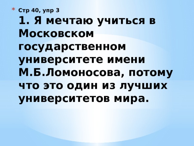 Стр 40, упр 3  1. Я мечтаю учиться в Московском государственном университете имени М.Б.Ломоносова, потому что это один из лучших университетов мира.   