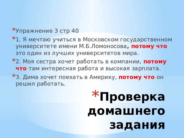 Упражнение 3 стр 40 1. Я мечтаю учиться в Московском государственном университете имени М.Б.Ломоносова , потому что это один из лучших университетов мира. 2. Моя сестра хочет работать в компании, потому что там интересная работа и высокая зарплата. 3. Дима хочет поехать в Америку, потому что  он решил работать. Проверка домашнего задания 