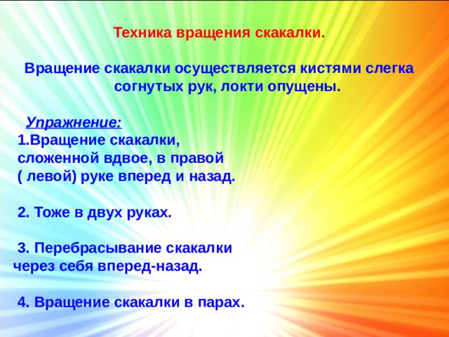 Техника вращения скакалки.  Вращение скакалки осуществляется кистями слегка согнутых рук, локти опущены.   Упражнение:  1.Вращение скакалки,  сложенной вдвое, в правой  ( левой) руке вперед и назад.   2. Тоже в двух руках.   3. Перебрасывание скакалки через себя вперед-назад.   4. Вращение скакалки в парах. 