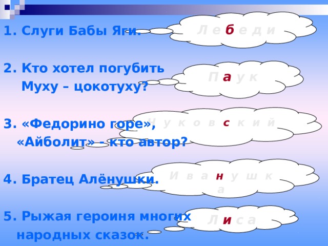 1. Слуги Бабы Яги.  2. Кто хотел погубить  Муху – цокотуху?  3. «Федорино горе»,  «Айболит» - кто автор?  4. Братец Алёнушки.  5. Рыжая героиня многих  народных сказок. 1. Слуги Бабы Яги.  2. Кто хотел погубить  Муху – цокотуху?  3. «Федорино горе»,  «Айболит» - кто автор?  4. Братец Алёнушки.  5. Рыжая героиня многих  народных сказок. 1. Слуги Бабы Яги.  2. Кто хотел погубить  Муху – цокотуху?  3. «Федорино горе»,  «Айболит» - кто автор?  4. Братец Алёнушки.  5. Рыжая героиня многих  народных сказок. Л е б е д и П а у к Ч у к о в с к и й И в а н у ш к  а Л и с а 