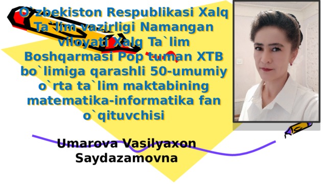 O`zbekiston Respublikasi Xalq Ta`lim vazirligi Namangan viloyati Xalq Ta`lim Boshqarmasi Pop tuman ХТB bo`limiga qarashli 50-umumiy o`rta ta`lim maktabining matematika-informatika fan o`qituvchisi   Umarova Vasilyaxon Saydazamovna 