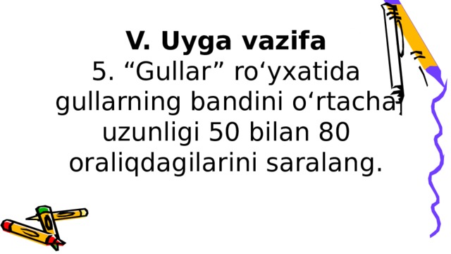 V. Uyga vazifa  5. “Gullar” ro‘yxatida gullarning bandini o‘rtacha uzunligi 50 bilan 80 oraliqdagilarini saralang.   