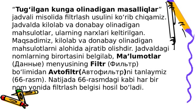 “ Tug‘ilgan kunga olinadigan masalliqlar ” jadvali misolida filtrlash usulini ko‘rib chiqamiz. Jadvalda kilolab va donabay olinadigan mahsulotlar, ularning narxlari keltirilgan. Maqsadimiz, kilolab va donabay olinadigan mahsulotlarni alohida ajratib olishdir. Jadvaldagi nomlarning birortasini belgilab, Ma’lumotlar (Данные) menyusining Filtr (Фильтр) bo‘limidan Avtofiltr( Автофильтр ) ni tanlaymiz (66-rasm). Natijada 66-rasmdagi kabi har bir nom yonida filtrlash belgisi hosil bo‘ladi.   